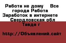 Работа не дому. - Все города Работа » Заработок в интернете   . Свердловская обл.,Тавда г.